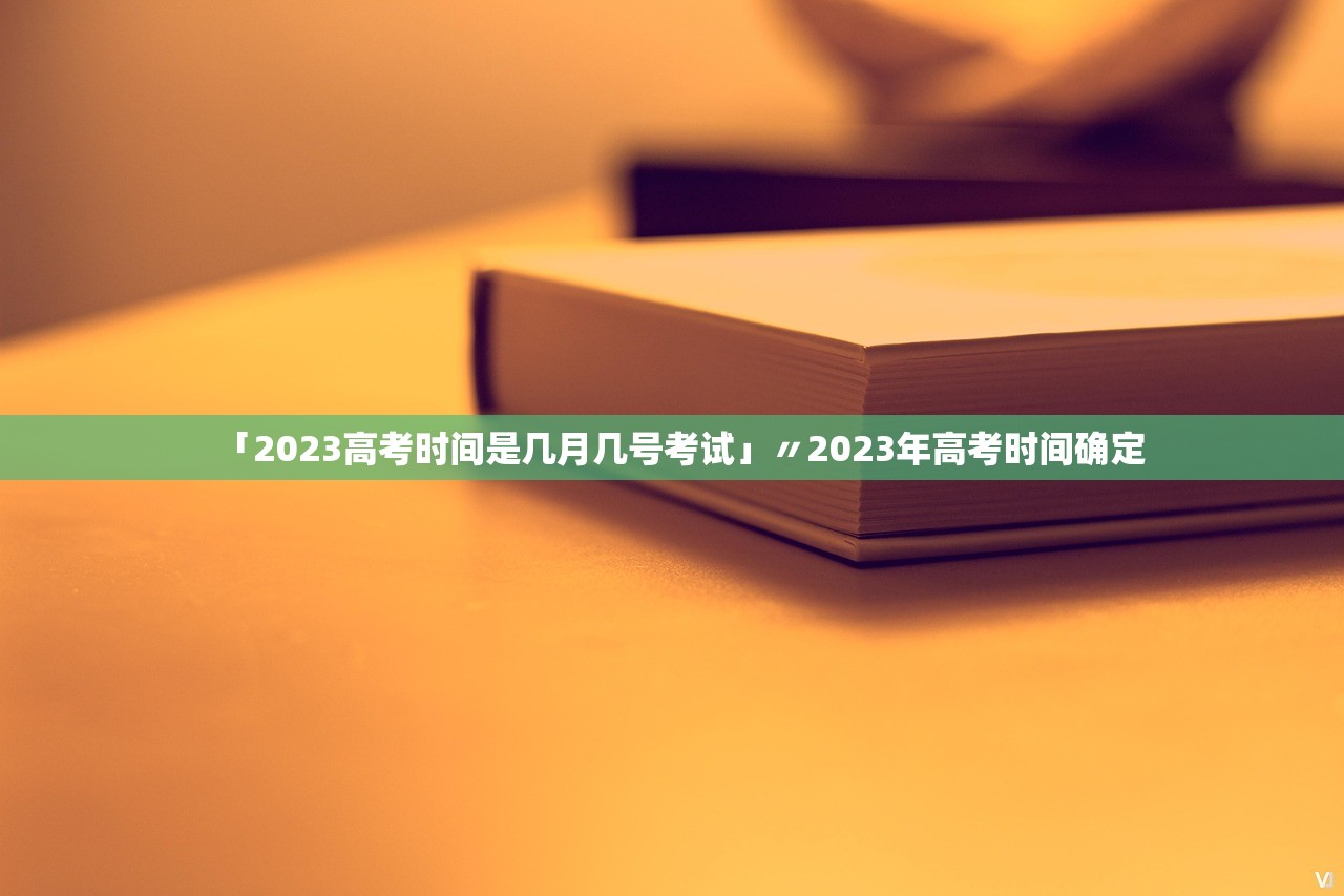 「2023高考时间是几月几号考试」〃2023年高考时间确定
