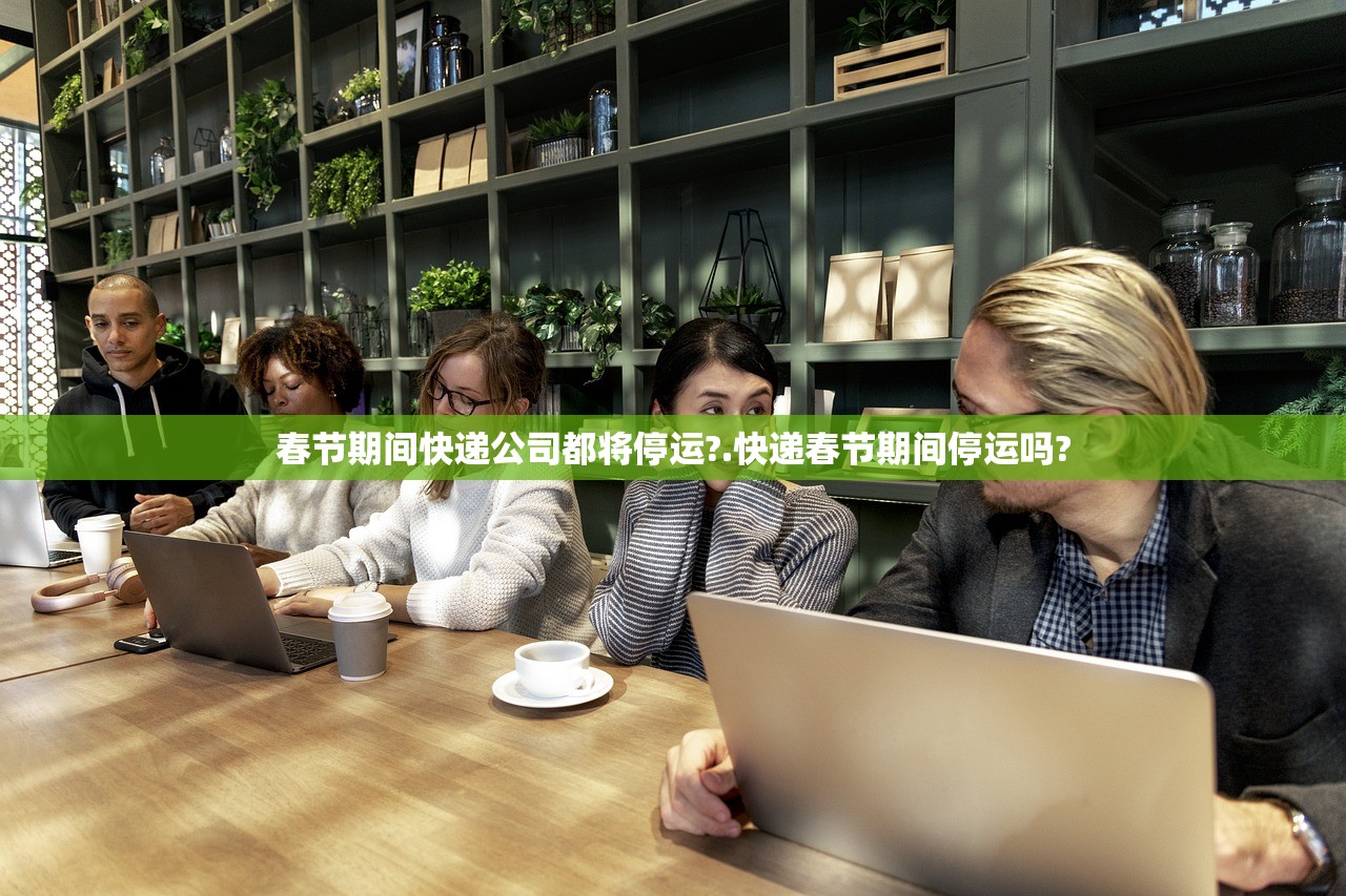 春节期间快递公司都将停运?.快递春节期间停运吗?