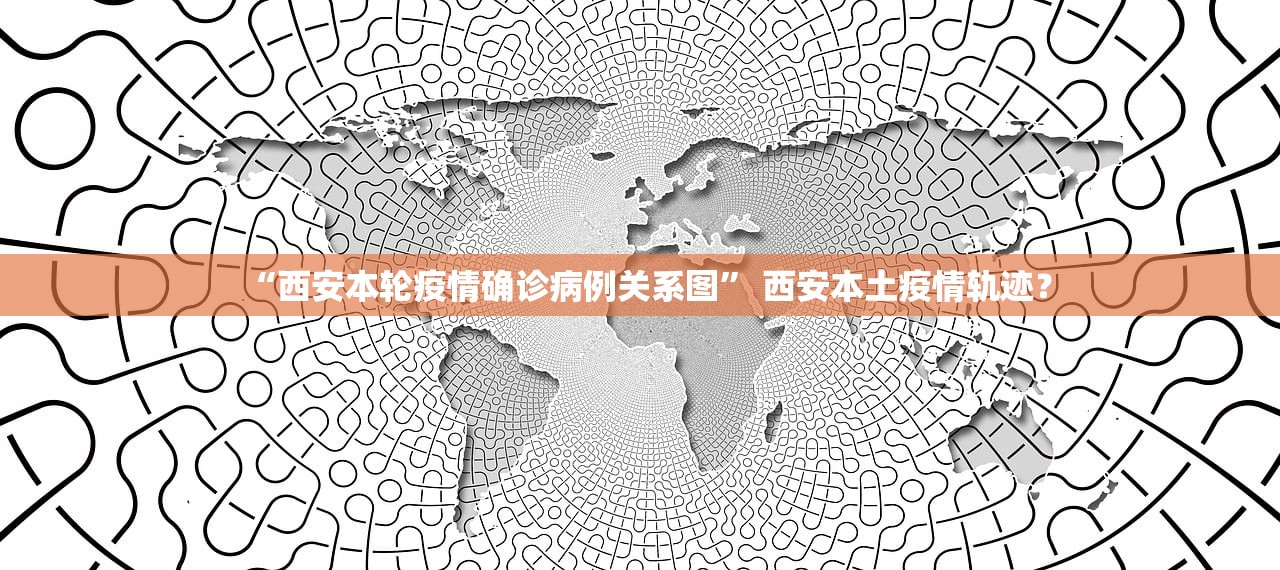 “西安本轮疫情确诊病例关系图” 西安本土疫情轨迹？